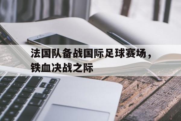 法国队备战国际足球赛场,铁血决战之际