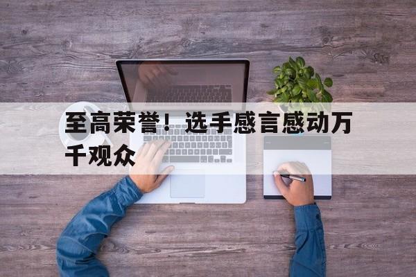 至高荣誉！选手感言感动万千观众的简单介绍