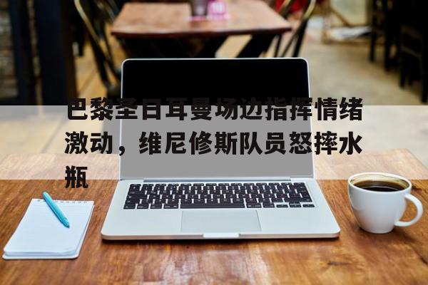 巴黎圣日耳曼场边指挥情绪激动，维尼修斯队员怒摔水瓶