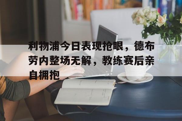 利物浦今日表现抢眼，德布劳内整场无解，教练赛后亲自拥抱